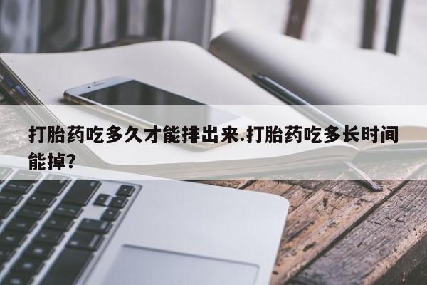 药流药购买联系打胎药吃多久才能排出来.打胎药吃多长时间能掉？