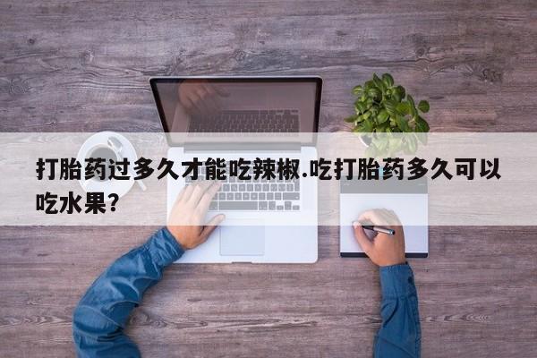 药流药购买联系打胎药过多久才能吃辣椒.吃打胎药多久可以吃水果？
