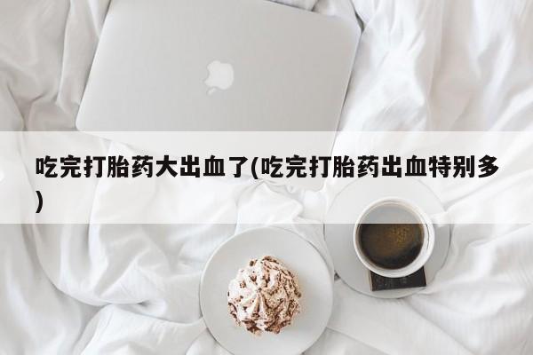 药流药购买联系吃完打胎药大出血了(吃完打胎药出血特别多)