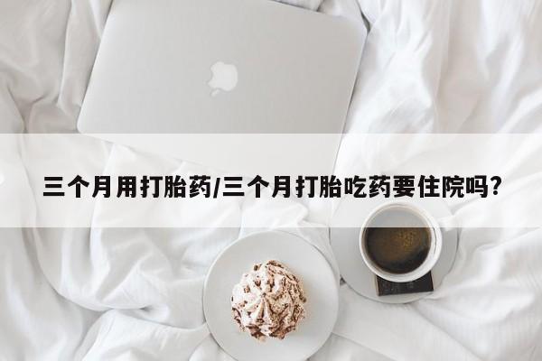 药流药购买联系三个月用打胎药/三个月打胎吃药要住院吗?