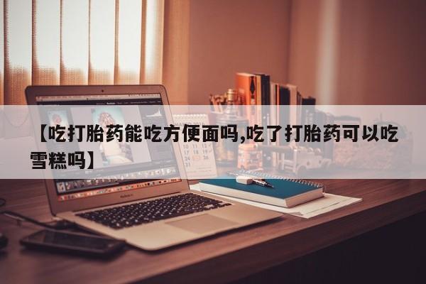 药流药购买联系【吃打胎药能吃方便面吗,吃了打胎药可以吃雪糕吗】