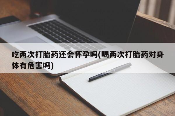 药流药购买联系吃两次打胎药还会怀孕吗(喝两次打胎药对身体有危害吗)