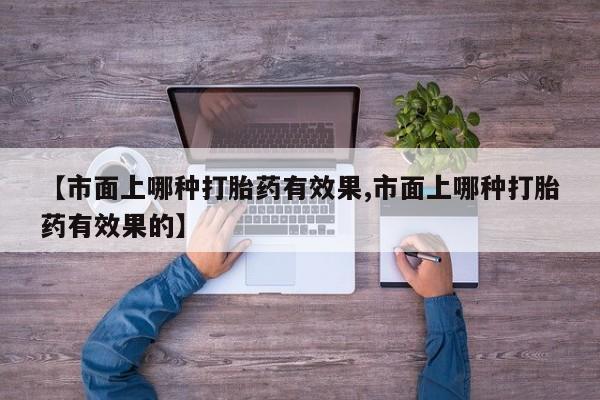 药流药购买联系【市面上哪种打胎药有效果,市面上哪种打胎药有效果的】