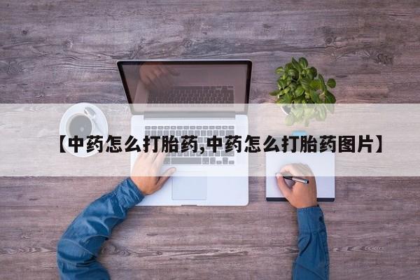 药流药购买联系【中药怎么打胎药,中药怎么打胎药图片】