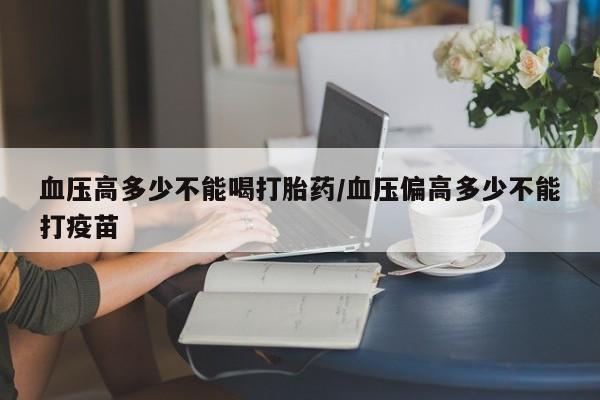药流药购买联系血压高多少不能喝打胎药/血压偏高多少不能打疫苗
