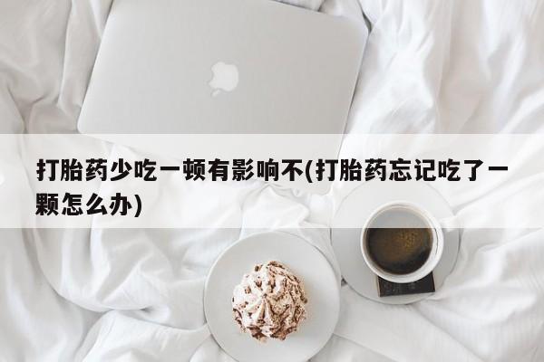药流药购买联系打胎药少吃一顿有影响不(打胎药忘记吃了一颗怎么办)
