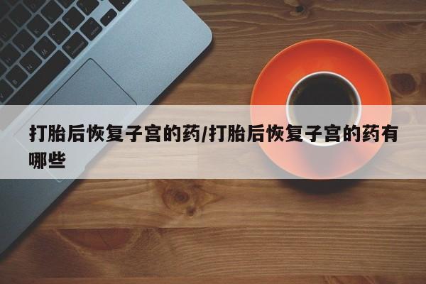 药流药购买联系打胎后恢复子宫的药/打胎后恢复子宫的药有哪些