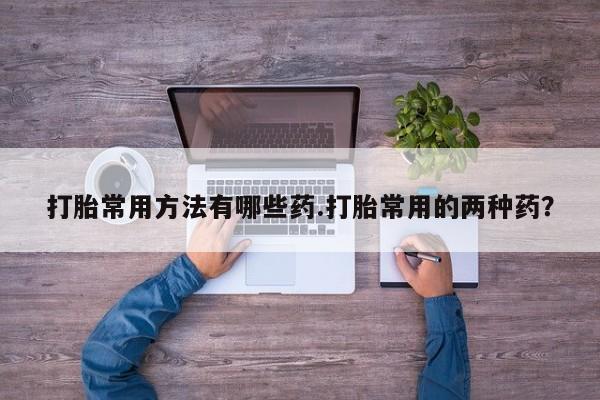 药流药购买联系打胎常用方法有哪些药.打胎常用的两种药？
