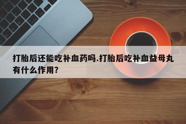 药流药购买联系打胎后还能吃补血药吗.打胎后吃补血益母丸有什么作用？