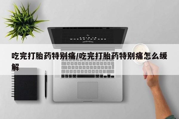 药流药购买联系吃完打胎药特别痛/吃完打胎药特别痛怎么缓解