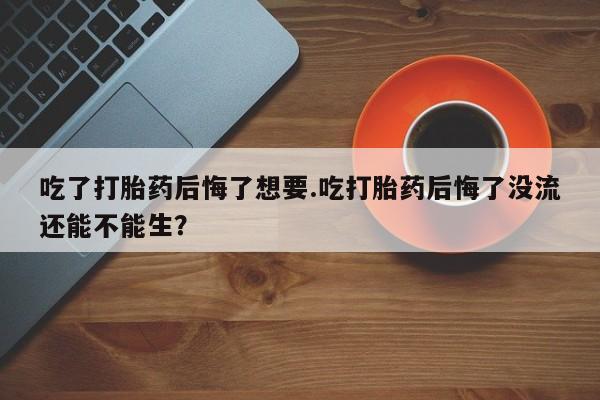 药流药购买联系吃了打胎药后悔了想要.吃打胎药后悔了没流还能不能生？