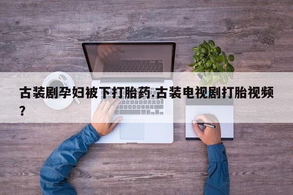 药流药购买联系古装剧孕妇被下打胎药.古装电视剧打胎视频？
