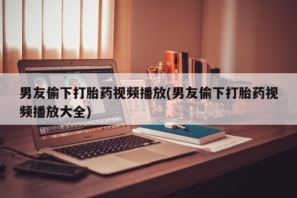 药流药购买联系男友偷下打胎药视频播放(男友偷下打胎药视频播放大全)