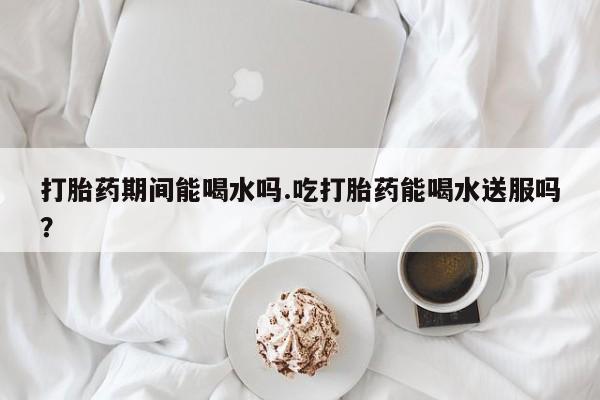 药流药购买联系打胎药期间能喝水吗.吃打胎药能喝水送服吗？