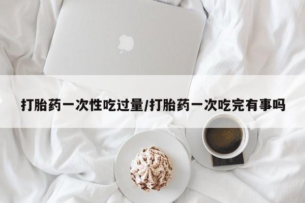 药流药购买联系打胎药一次性吃过量/打胎药一次吃完有事吗