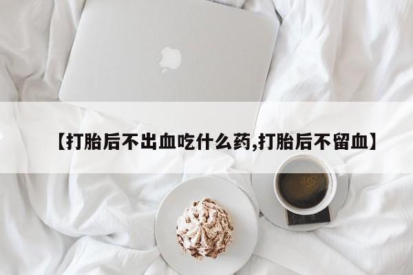 药流药购买联系【打胎后不出血吃什么药,打胎后不留血】