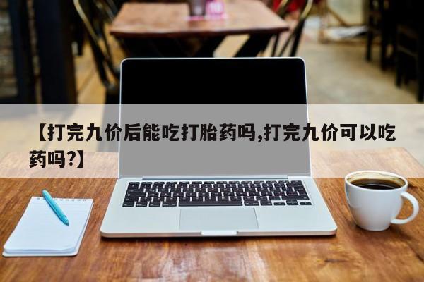 药流药购买联系【打完九价后能吃打胎药吗,打完九价可以吃药吗?】
