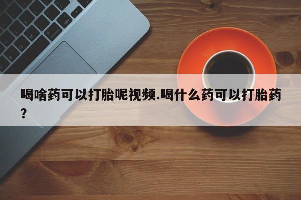 药流药购买联系喝啥药可以打胎呢视频.喝什么药可以打胎药？