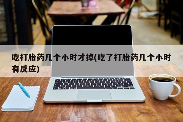 药流药购买联系吃打胎药几个小时才掉(吃了打胎药几个小时有反应)