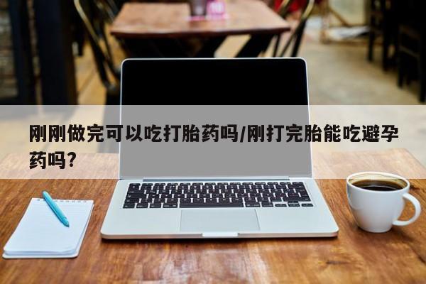 药流药购买联系刚刚做完可以吃打胎药吗/刚打完胎能吃避孕药吗?