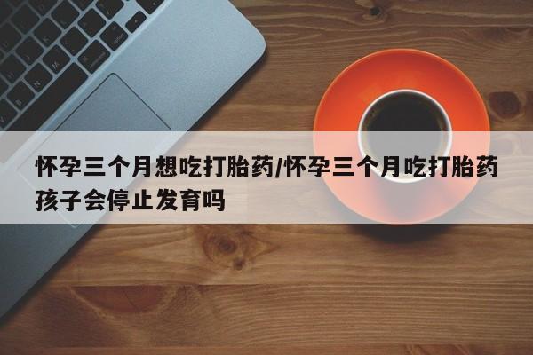 药流药购买联系怀孕三个月想吃打胎药/怀孕三个月吃打胎药孩子会停止发育吗