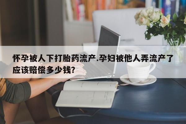 药流药购买联系怀孕被人下打胎药流产.孕妇被他人弄流产了应该赔偿多少钱？