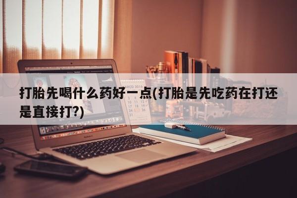 药流药购买联系打胎先喝什么药好一点(打胎是先吃药在打还是直接打?)