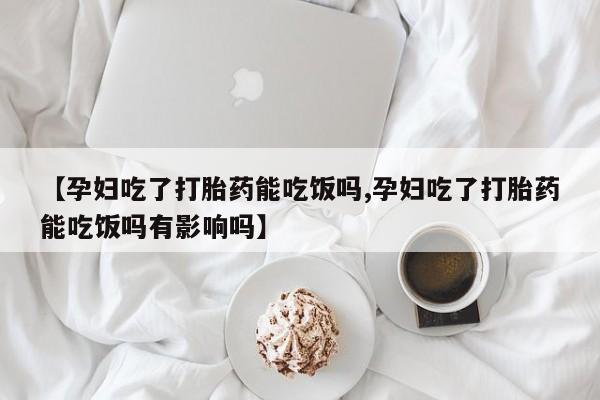 药流药购买联系【孕妇吃了打胎药能吃饭吗,孕妇吃了打胎药能吃饭吗有影响吗】