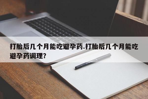 药流药购买联系打胎后几个月能吃避孕药.打胎后几个月能吃避孕药调理？