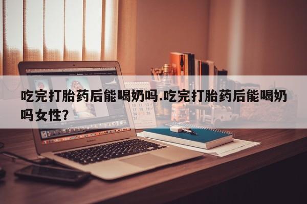 药流药购买联系吃完打胎药后能喝奶吗.吃完打胎药后能喝奶吗女性？