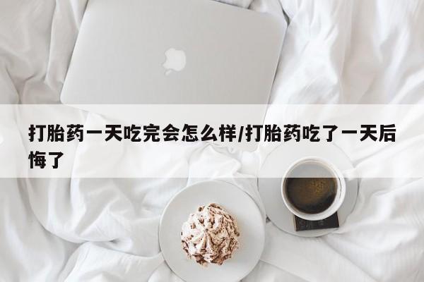 药流药购买联系打胎药一天吃完会怎么样/打胎药吃了一天后悔了