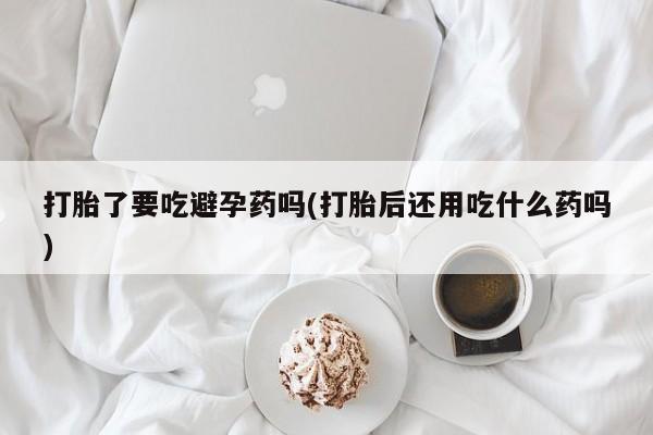 药流药购买联系打胎了要吃避孕药吗(打胎后还用吃什么药吗)