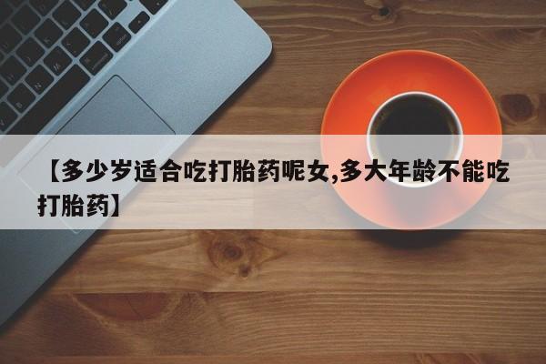 药流药购买联系【多少岁适合吃打胎药呢女,多大年龄不能吃打胎药】