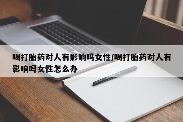 药流药购买联系喝打胎药对人有影响吗女性/喝打胎药对人有影响吗女性怎么办