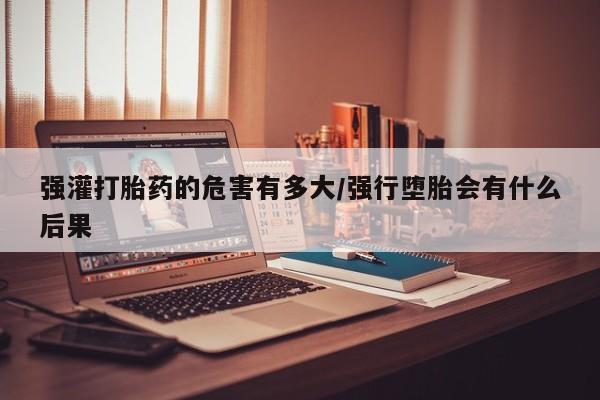 药流药购买联系强灌打胎药的危害有多大/强行堕胎会有什么后果