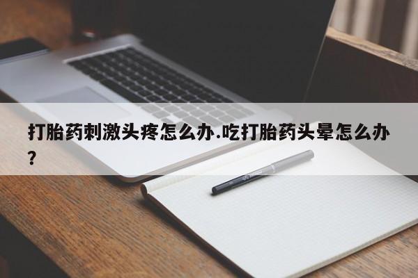 药流药购买联系打胎药刺激头疼怎么办.吃打胎药头晕怎么办？