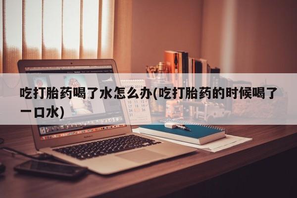 药流药购买联系吃打胎药喝了水怎么办(吃打胎药的时候喝了一口水)