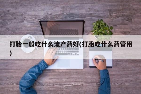 药流药购买联系打胎一般吃什么流产药好(打胎吃什么药管用)