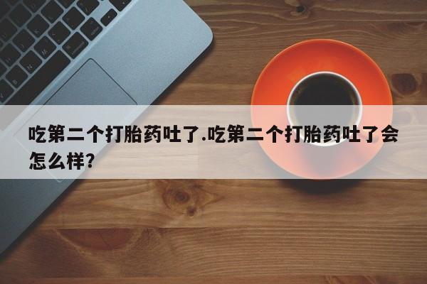 药流药购买联系吃第二个打胎药吐了.吃第二个打胎药吐了会怎么样？