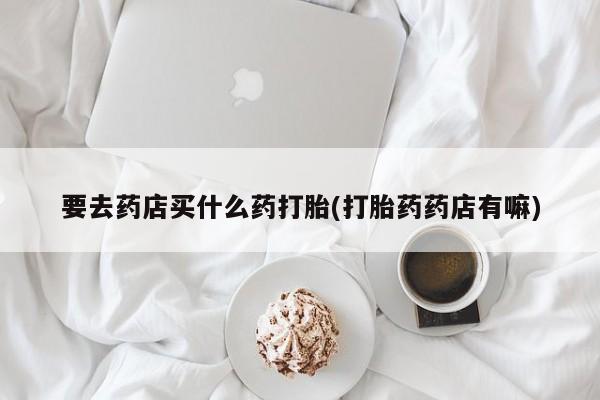 药流药购买联系要去药店买什么药打胎(打胎药药店有嘛)