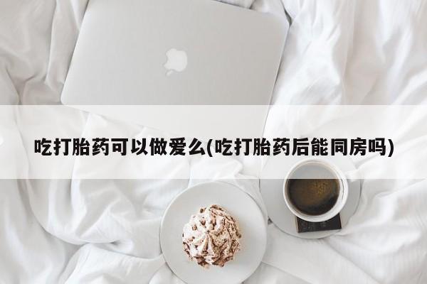 药流药购买联系吃打胎药可以做爱么(吃打胎药后能同房吗)