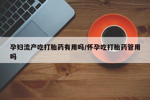 药流药购买联系孕妇流产吃打胎药有用吗/怀孕吃打胎药管用吗