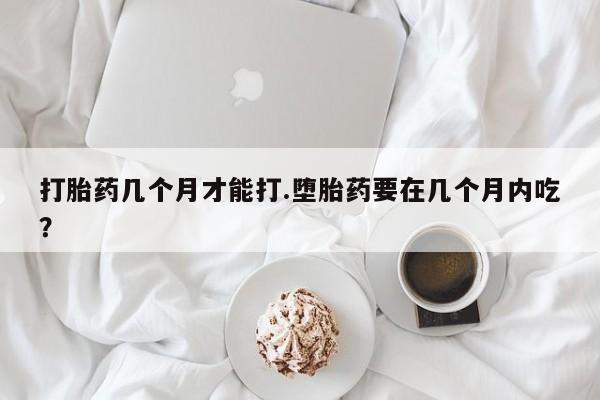 药流药购买联系打胎药几个月才能打.堕胎药要在几个月内吃？