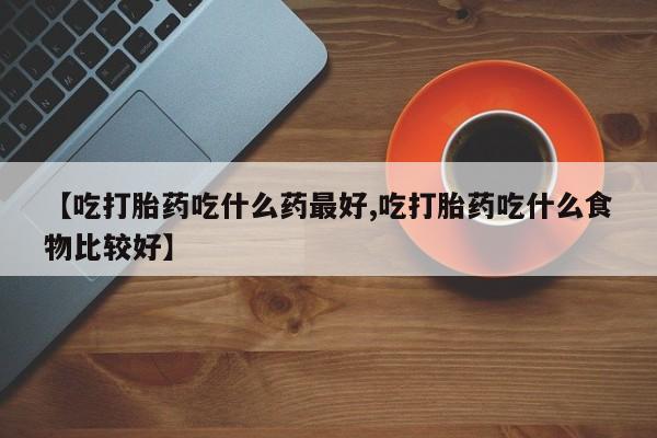 药流药购买联系【吃打胎药吃什么药最好,吃打胎药吃什么食物比较好】
