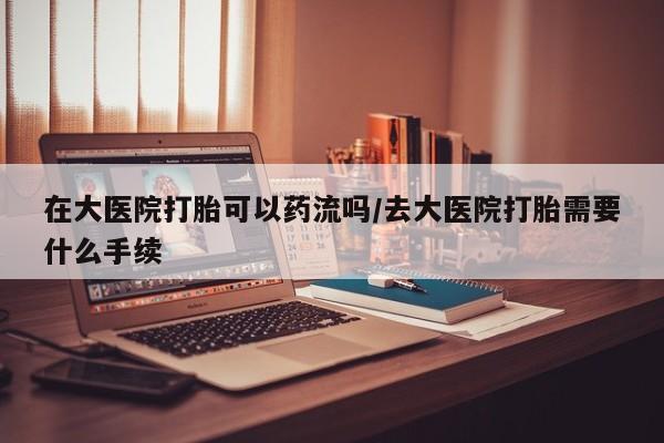 药流药购买联系在大医院打胎可以药流吗/去大医院打胎需要什么手续