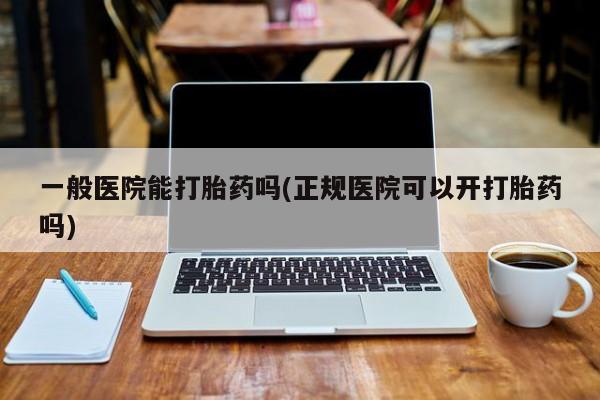 药流药购买联系一般医院能打胎药吗(正规医院可以开打胎药吗)