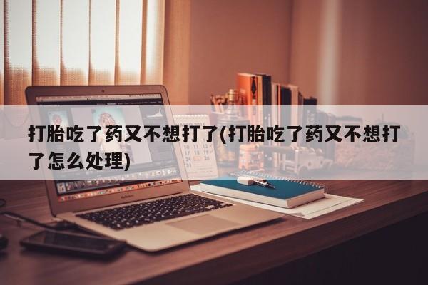 药流药购买联系打胎吃了药又不想打了(打胎吃了药又不想打了怎么处理)