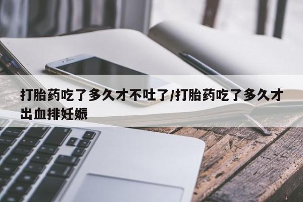 药流药购买联系打胎药吃了多久才不吐了/打胎药吃了多久才出血排妊娠