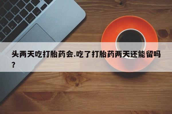 药流药购买联系头两天吃打胎药会.吃了打胎药两天还能留吗？