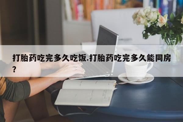 药流药购买联系打胎药吃完多久吃饭.打胎药吃完多久能同房？